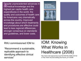 Despite unprecedented advances in
+
biomedical knowledge and the
highest per capita health care
expenditures in the world, the
quality and outcomes of health care
for Americans vary dramatically
across the country. Improved
knowledge about which treatments
and procedures are effective could
lead to less regional differences,
stronger consensus on standards
and guidelines, and lower costs.



RWJ commissioned IOM to:              IOM: Knowing
“Recommend a sustainable,             What Works in
replicable approach to
identifying effective clinical
                                      Healthcare (2008)
                                      http://www.rwjf.org/pr/product.jsp?id=25351&c=EMC-CA142
services”                             or http://www.nap.edu/catalog.php?record_id=120388
 