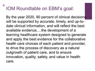 +
    IOM Roundtable on EBM’s goal:
    By the year 2020, 90 percent of clinical decisions
    will be supported by accurate, timely, and up-to-
    date clinical information, and will reflect the best
    available evidence.…the development of a
    learning healthcare system designed to generate
    and apply the best evidence for the collaborative
    health care choices of each patient and provider,
    to drive the process of discovery as a natural
    outgrowth of patient care, and to ensure
    innovation, quality, safety, and value in health
    care.
 