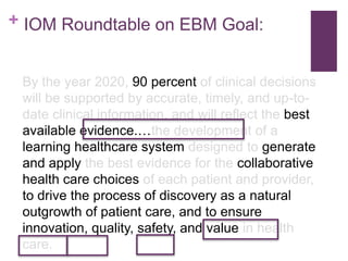 + IOM Roundtable on EBM Goal:


 By the year 2020, 90 percent of clinical decisions
 will be supported by accurate, timely, and up-to-
 date clinical information, and will reflect the best
 available evidence.…the development of a
 learning healthcare system designed to generate
 and apply the best evidence for the collaborative
 health care choices of each patient and provider,
 to drive the process of discovery as a natural
 outgrowth of patient care, and to ensure
 innovation, quality, safety, and value in health
 care.
 
