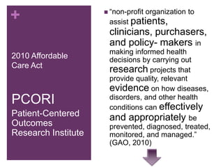  “non-profit
+                                    organization to
                      assist patients,
                      clinicians, purchasers,
                      and policy- makers in
                      making informed health
2010 Affordable       decisions by carrying out
Care Act
                      research projects that
                      provide quality, relevant
                      evidence on how diseases,
PCORI                 disorders, and other health
                      conditions can effectively
Patient-Centered      and appropriately be
Outcomes              prevented, diagnosed, treated,
Research Institute    monitored, and managed.”
                      (GAO, 2010)
 