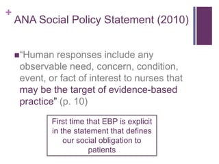 +
    ANA Social Policy Statement (2010)


    “Human   responses include any
     observable need, concern, condition,
     event, or fact of interest to nurses that
     may be the target of evidence-based
     practice” (p. 10)
             First time that EBP is explicit
             in the statement that defines
                 our social obligation to
                         patients
 