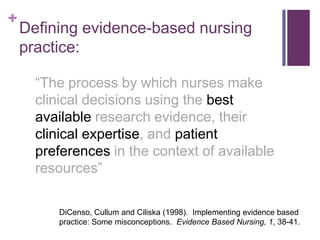 +
    Defining evidence-based nursing
    practice:

      “The process by which nurses make
      clinical decisions using the best
      available research evidence, their
      clinical expertise, and patient
      preferences in the context of available
      resources”

         DiCenso, Cullum and Ciliska (1998). Implementing evidence based
         practice: Some misconceptions. Evidence Based Nursing, 1, 38-41.
 