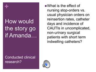+                     What is the effect of
                      nursing stop-orders vs.
                      usual physician orders on
                      reinsertion rates, catheter
How would             days and incidence of
the story go          CAUTIs in uncomplicated,
                      non-urinary surgical
if Amanda…            patients with short term
                      indwelling catheters?



Conducted clinical
research?
 