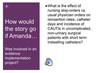 +                     What is the effect of
                      nursing stop-orders vs.
                      usual physician orders on
                      reinsertion rates, catheter
How would             days and incidence of
the story go          CAUTIs in uncomplicated,
                      non-urinary surgical
if Amanda…            patients with short term
                      indwelling catheters?
Was involved in an
evidence
implementation
project?
 