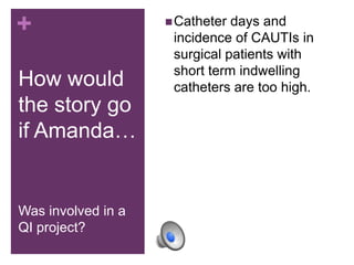 +                    Catheter days and
                     incidence of CAUTIs in
                     surgical patients with
                     short term indwelling
How would            catheters are too high.
the story go
if Amanda…


Was involved in a
QI project?
 