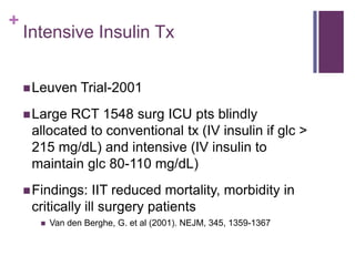 +
    Intensive Insulin Tx


     Leuven      Trial-2001
     Large RCT 1548 surg ICU pts blindly
     allocated to conventional tx (IV insulin if glc >
     215 mg/dL) and intensive (IV insulin to
     maintain glc 80-110 mg/dL)
     Findings:   IIT reduced mortality, morbidity in
     critically ill surgery patients
          Van den Berghe, G. et al (2001). NEJM, 345, 1359-1367
 