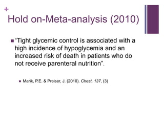 +
Hold on-Meta-analysis (2010)

     “Tightglycemic control is associated with a
     high incidence of hypoglycemia and an
     increased risk of death in patients who do
     not receive parenteral nutrition”.

          Marik, P.E. & Preiser, J. (2010). Chest, 137, (3)
 