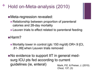+ Hold on-Meta-analysis (2010)

   Meta-regression     revealed:
    Relationship between proportion of parenteral
     calories and 28-day mortality
    Leuven trials tx effect related to parenteral feeding


   Harm?

    Mortalitylower in control (glc 150 mg/dl) OR=.9 [CI,
    .81-.99] when Leuven trials removed

   Noevidence to support IIT in general med-
   surg ICU pts fed according to current
   guidelines (ie, enteral)     Marik, P.E. & Preiser, J. (2010).
                                       Chest, 137, (3)
 