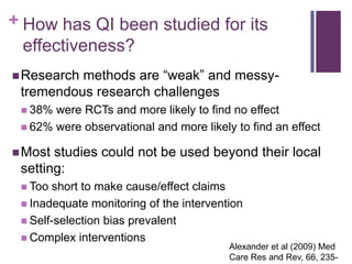 + How has QI been studied for its
  effectiveness?
 Researchmethods are “weak” and messy-
 tremendous research challenges
  38% were RCTs and more likely to find no effect
  62% were observational and more likely to find an effect

 Most studies could not be used beyond their local
 setting:
  Too short to make cause/effect claims
  Inadequate monitoring of the intervention
  Self-selection bias prevalent
  Complex interventions
                                         Alexander et al (2009) Med
                                         Care Res and Rev, 66, 235-
 