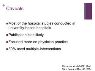 +
    Caveats


     Mostof the hospital studies conducted in
     university-based hospitals
     Publication   bias likely
     Focused    more on physician practice
     30%    used multiple-interventions



                                           Alexander et al (2009) Med
                                           Care Res and Rev, 66, 235-
 
