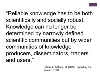 “Reliable knowledge has to be both
scientifically and socially robust.
Knowledge can no longer be
determined by narrowly defined
scientific communities but by wider
communities of knowledge
producers, disseminators, traders
and users.”
               Kitson, A. & Bisby, M. (2008). Speeding the
               spread. KT08
 