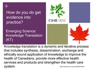 +
  How do you do get
  evidence into
  practice?

 Emerging Science:
 Knowledge Translation
 (KT)
Knowledge translation is a dynamic and iterative process
that includes synthesis, dissemination, exchange and
ethically sound application of knowledge to improve the
health of Canadians, provide more effective health
services and products and strengthen the health care
system.                               http://www.cihr-irsc.gc.ca/e/29418.html
 