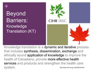 +
  Beyond
  Barriers:
  Knowledge
  Translation (KT)


Knowledge translation is a dynamic and iterative process
that includes synthesis, dissemination, exchange and
ethically sound application of knowledge to improve the
health of Canadians, provide more effective health
services and products and strengthen the health care
system.                               http://www.cihr-irsc.gc.ca/e/29418.html
 