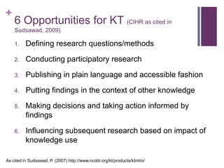+
    6 Opportunities for KT (CIHR as cited in
    Sudsawad, 2009)

    1.    Defining research questions/methods

    2.    Conducting participatory research

    3.    Publishing in plain language and accessible fashion

    4.    Putting findings in the context of other knowledge

    5.    Making decisions and taking action informed by
          findings

    6.    Influencing subsequent research based on impact of
          knowledge use

As cited in Sudsawad, P. (2007) http://www.ncddr.org/kt/products/ktintro/
 