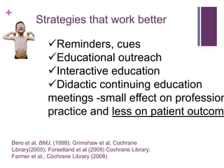 +
         Strategies that work better

              Reminders, cues
              Educational outreach
              Interactive education
              Didactic continuing education
              meetings -small effect on profession
              practice and less on patient outcome

Bero et al, BMJ, (1998); Grimshaw et al, Cochrane
Library(2005); Forsetland et al (2009) Cochrane Library;
Farmer et al., Cochrane Library (2008)
 