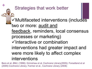 +
            Strategies that work better

         Multifaceted interventions (includes
         two or more: audit and
         feedback, reminders, local consensus
         processes or marketing)
         Interactive or combination
         interventions had greater impact and
         were more likely to affect complex
         interventions
Bero et al, BMJ, (1998); Grimshaw et al, Cochrane Library(2005); Forsetland et al
(2009) Cochrane Library; Farmer et al., Cochrane Library (2008)
 
