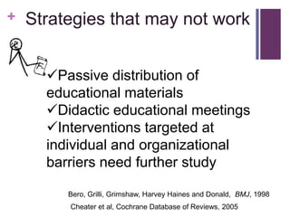 +   Strategies that may not work


      Passive distribution of
      educational materials
      Didactic educational meetings
      Interventions targeted at
      individual and organizational
      barriers need further study

         Bero, Grilli, Grimshaw, Harvey Haines and Donald, BMJ, 1998
         Cheater et al, Cochrane Database of Reviews, 2005
 