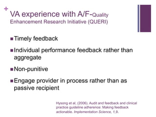 +
    VA experience with A/F-Quality
    Enhancement Research Initiative (QUERI)


     Timely   feedback
     Individual
              performance feedback rather than
     aggregate
     Non-punitive

     Engage provider in process rather than as
     passive recipient

                      Hysong et al, (2006). Audit and feedback and clinical
                      practice guideline adherence: Making feedback
                      actionable. Implementation Science, 1,9.
 
