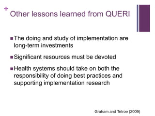 +
    Other lessons learned from QUERI


     Thedoing and study of implementation are
     long-term investments
     Significant   resources must be devoted
     Health
           systems should take on both the
     responsibility of doing best practices and
     supporting implementation research



                                     Graham and Tetroe (2009)
 
