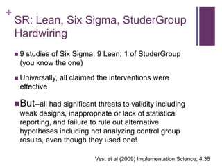 +
    SR: Lean, Six Sigma, StuderGroup
    Hardwiring
    9 studies of Six Sigma; 9 Lean; 1 of StuderGroup
     (you know the one)

     Universally,   all claimed the interventions were
     effective

    But--all had significant threats to validity including
     weak designs, inappropriate or lack of statistical
     reporting, and failure to rule out alternative
     hypotheses including not analyzing control group
     results, even though they used one!

                               Vest et al (2009) Implementation Science, 4:35
 