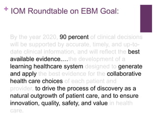+ IOM Roundtable on EBM Goal:


 By the year 2020, 90 percent of clinical decisions
 will be supported by accurate, timely, and up-to-
 date clinical information, and will reflect the best
 available evidence.…the development of a
 learning healthcare system designed to generate
 and apply the best evidence for the collaborative
 health care choices of each patient and
 provider, to drive the process of discovery as a
 natural outgrowth of patient care, and to ensure
 innovation, quality, safety, and value in health
 care.
 