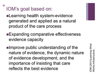 +
    IOM’s goal based on:
    Learning health system-evidence
     generated and applied as a natural
     product of the care process
    Expanding comparative effectiveness
     evidence capacity




                                              IOM (2011)Learning What
    Improve   public understanding of the




                                              Works,Infrastructure..
     nature of evidence, the dynamic nature
     of evidence development, and the
     importance of insisting that care
     reflects the best evidence
 