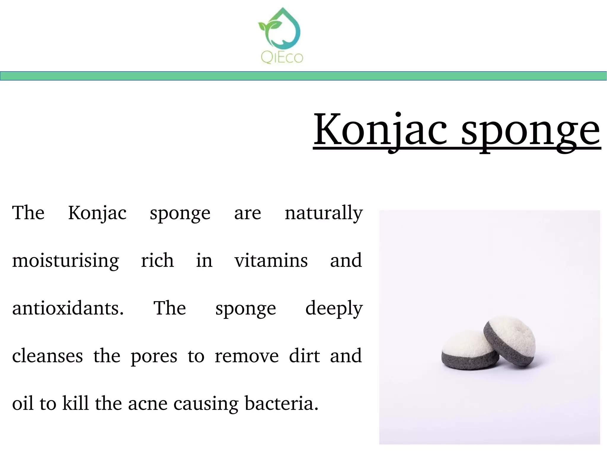Konjac sponge
The  Konjac  sponge  are  naturally 
moisturising  rich  in  vitamins  and 
antioxidants.  The  sponge  deeply 
cleanses  the  pores  to  remove  dirt  and 
oil to kill the acne causing bacteria. 
 