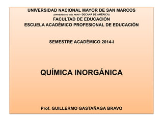 UNIVERSIDAD NACIONAL MAYOR DE SAN MARCOS
(UNIVERSIDAD DEL PERÚ - DECANA DE AMÉRICA)
FACULTAD DE EDUCACIÓN
ESCUELA ACADÉMICO PROFESIONAL DE EDUCACIÓN
SEMESTRE ACADÉMICO 2014-I
QUÍMICA INORGÁNICA
Prof. GUILLERMO GASTAÑAGA BRAVO
 