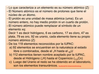 - Lo que caracteriza a un elemento es su número atómico (Z)
- El Número atómico es el número de protones que tiene el
núcleo de un átomo.
- El protón es una unidad de masa atómica (uma). Es un
número entero, no hay medio protón ni un cuarto de protón.
- El número atómico puede remplazar al símbolo de un
elemento xq:
Decir 1 es decir hidrógeno, 6 es carbono, 17 es cloro, 47 es
plata, 79 es oro, 92 es uranio, cada elemento tiene su propio
número atómico (Z)
- De los 118 elementos reconocidos por la IUPAC:
a) 92 elementos se encuentran en la naturaleza al estado
libre o combinados, desde el 1H hasta el 92U
b) 112 elementos tienen nombre aceptado por la IUPAC,
desde el Hidrógeno (1H) hasta el Copernicio (112Cn)
c) Luego del Uranio el resto se ha obtenido en el laboratorio,
son los elementos transuránicos. Gesellschaft für Schwerionenforschung
 