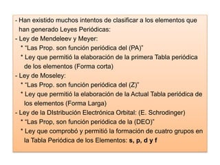 - Han existido muchos intentos de clasificar a los elementos que
han generado Leyes Periódicas:
- Ley de Mendeleev y Meyer:
* “Las Prop. son función periódica del (PA)”
* Ley que permitió la elaboración de la primera Tabla periódica
de los elementos (Forma corta)
- Ley de Moseley:
* “Las Prop. son función periódica del (Z)”
* Ley que permitió la elaboración de la Actual Tabla periódica de
los elementos (Forma Larga)
- Ley de la DIstribución Electrónica Orbital: (E. Schrodinger)
* “Las Prop, son función periódica de la (DEO)”
* Ley que comprobó y permitió la formación de cuatro grupos en
la Tabla Periódica de los Elementos: s, p, d y f
 