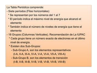 La Tabla Periódica comprende:
- Siete períodos (Filas horizontales)
* Se representan por los números del 1 al 7
* El período indica el máximo nivel de energía que alcanzó el
elemento
* También indica el número de niveles de energía que tiene el
elemento
- 18 Grupos (Columnas Verticales). Recomendación de La IUPAC
* Cada grupo tiene un número exacto de electrones en el último
nivel de energía.
* Existen dos Sub-Grupos:
- Sub-Grupo A, son los elementos representativos
(I-A, II-A, III-A, IV-A, V-A, VI-A, VII-A, VIII-A)
- Sub-Grupo B, son los elementos de transición
(I-B, II-B, III-B, IV-B, V-B, VI-B, VII-B, VIII-B)
 
