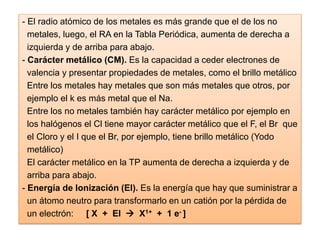 - El radio atómico de los metales es más grande que el de los no
metales, luego, el RA en la Tabla Periódica, aumenta de derecha a
izquierda y de arriba para abajo.
- Carácter metálico (CM). Es la capacidad a ceder electrones de
valencia y presentar propiedades de metales, como el brillo metálico
Entre los metales hay metales que son más metales que otros, por
ejemplo el k es más metal que el Na.
Entre los no metales también hay carácter metálico por ejemplo en
los halógenos el Cl tiene mayor carácter metálico que el F, el Br que
el Cloro y el I que el Br, por ejemplo, tiene brillo metálico (Yodo
metálico)
El carácter metálico en la TP aumenta de derecha a izquierda y de
arriba para abajo.
- Energía de Ionización (EI). Es la energía que hay que suministrar a
un átomo neutro para transformarlo en un catión por la pérdida de
un electrón: [ X + EI  X1+ + 1 e- ]
 