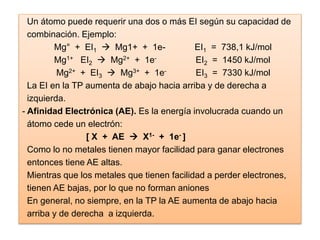 Un átomo puede requerir una dos o más EI según su capacidad de
combinación. Ejemplo:
Mg° + EI1  Mg1+ + 1e- EI1 = 738,1 kJ/mol
Mg1+ EI2  Mg2+ + 1e- EI2 = 1450 kJ/mol
Mg2+ + EI3  Mg3+ + 1e- EI3 = 7330 kJ/mol
La EI en la TP aumenta de abajo hacia arriba y de derecha a
izquierda.
- Afinidad Electrónica (AE). Es la energía involucrada cuando un
átomo cede un electrón:
[ X + AE  X1- + 1e- ]
Como lo no metales tienen mayor facilidad para ganar electrones
entonces tiene AE altas.
Mientras que los metales que tienen facilidad a perder electrones,
tienen AE bajas, por lo que no forman aniones
En general, no siempre, en la TP la AE aumenta de abajo hacia
arriba y de derecha a izquierda.
 