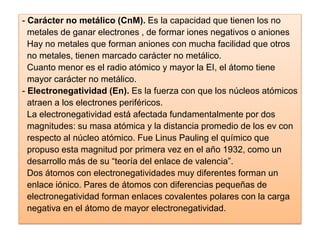 - Carácter no metálico (CnM). Es la capacidad que tienen los no
metales de ganar electrones , de formar iones negativos o aniones
Hay no metales que forman aniones con mucha facilidad que otros
no metales, tienen marcado carácter no metálico.
Cuanto menor es el radio atómico y mayor la EI, el átomo tiene
mayor carácter no metálico.
- Electronegatividad (En). Es la fuerza con que los núcleos atómicos
atraen a los electrones periféricos.
La electronegatividad está afectada fundamentalmente por dos
magnitudes: su masa atómica y la distancia promedio de los ev con
respecto al núcleo atómico. Fue Linus Pauling el químico que
propuso esta magnitud por primera vez en el año 1932, como un
desarrollo más de su “teoría del enlace de valencia”.
Dos átomos con electronegatividades muy diferentes forman un
enlace iónico. Pares de átomos con diferencias pequeñas de
electronegatividad forman enlaces covalentes polares con la carga
negativa en el átomo de mayor electronegatividad.
 