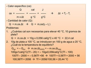 - Calor específico (ce):
Q cal J
ce = ---------- = -------- = ------  Δt = Tf - Ti
m x Δt g °C g°C
- Cantidad de calor (Q):
Q = m.ce.Δt  Q = m,ce(tf – ti )
Problemas:
1. ¿Cuántas cal son necesarias para elevar 40 °C, 10 gramos de
plata?
Q = m.ce.Δt = 10g x 0,056 cal/g°C x 40 °C = 22,4 cal
2. 10g de plata a 100 °C, se introducen en 100 g de agua a 20 °C,
¿Cuál es la temperatura de equilibrio?
Q(g) = – Q(p)  m.ce.Δt(H2O) = – m.ce.Δt(Ag)
100gx1cal/g°C(Tf – 20) = – 10gx0,056cal/g°C(Tf – 100)
100Tf – 2000 = – 0,56Tf +56  100Tf + 0,56Tf = 2000 + 56
100,56Tf = 2056  Tf = 2056/100,56 = 20,44 °C
 