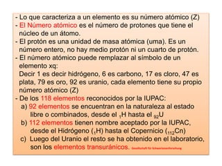 - Lo que caracteriza a un elemento es su número atómico (Z)
- El Número atómico es el número de protones que tiene el
núcleo de un átomo.
- El protón es una unidad de masa atómica (uma). Es un
número entero, no hay medio protón ni un cuarto de protón.
- El número atómico puede remplazar al símbolo de un
elemento xq:
Decir 1 es decir hidrógeno, 6 es carbono, 17 es cloro, 47 es
plata, 79 es oro, 92 es uranio, cada elemento tiene su propio
número atómico (Z)
- De los 118 elementos reconocidos por la IUPAC:
a) 92 elementos se encuentran en la naturaleza al estado
libre o combinados, desde el 1H hasta el 92U
b) 112 elementos tienen nombre aceptado por la IUPAC,
desde el Hidrógeno (1H) hasta el Copernicio (112Cn)
c) Luego del Uranio el resto se ha obtenido en el laboratorio,
son los elementos transuránicos. Gesellschaft für Schwerionenforschung
 