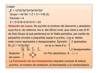 Luego:
ZE = 1s22s22p63s23p64s23d3
Grupo = 4s23d3 = 2 + 3 = V-B (5)
Período = 4
Z = 2+2+6+2+6+2+3 = 23
- Notación de Lewis: Se escribe el símbolo del elemento y alrededor
suyo los e- de valencia, los e- del último nivel, que viene a ser el N°
de Sub-Grupo al que pertenece en la Tabla periódica, por medio de
pequeños círculos o pequeñas aspas ó puntos,. Los e- deben
estar como apareados o desapareados. Ejemplo: 2 apareados
El 8O = 1s22s22p4 en la cv tiene 6 e-
2 desapareados
Notación Un Par electrónico  : ( – )
de Lewis
- La Formación de los Compuestos requiere conocer el enlace
químico, el número de oxidación, la formulación y la nomenclatura.
 
