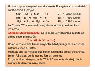 Un átomo puede requerir una dos o más EI según su capacidad de
combinación. Ejemplo:
Mg° + EI1  Mg1+ + 1e- EI1 = 738,1 kJ/mol
Mg1+ EI2  Mg2+ + 1e- EI2 = 1450 kJ/mol
Mg2+ + EI3  Mg3+ + 1e- EI3 = 7330 kJ/mol
La EI en la TP aumenta de abajo hacia arriba y de derecha a
izquierda.
- Afinidad Electrónica (AE). Es la energía involucrada cuando un
átomo cede un electrón:
[ X + AE  X1- + 1e- ]
Como lo no metales tienen mayor facilidad para ganar electrones
entonces tiene AE altas.
Mientras que los metales que tienen facilidad a perder electrones,
tienen AE bajas, por lo que no forman aniones
En general, no siempre, en la TP la AE aumenta de abajo hacia
arriba y de derecha a izquierda.
 