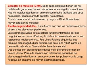 - Carácter no metálico (CnM). Es la capacidad que tienen los no
metales de ganar electrones , de formar iones negativos o aniones
Hay no metales que forman aniones con mucha facilidad que otros
no metales, tienen marcado carácter no metálico.
Cuanto menor es el radio atómico y mayor la EI, el átomo tiene
mayor carácter no metálico.
- Electronegatividad (En). Es la fuerza con que los núcleos atómicos
atraen a los electrones periféricos.
La electronegatividad está afectada fundamentalmente por dos
magnitudes: su masa atómica y la distancia promedio de los ev con
respecto al núcleo atómico. Fue Linus Pauling el químico que
propuso esta magnitud por primera vez en el año 1932, como un
desarrollo más de su “teoría del enlace de valencia”.
Dos átomos con electronegatividades muy diferentes forman un
enlace iónico. Pares de átomos con diferencias pequeñas de
electronegatividad forman enlaces covalentes polares con la carga
negativa en el átomo de mayor electronegatividad.
 