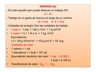ENERGÍA (E)
- Es todo aquello que puede efectuar un trabajo (W)
E = W
- Trabajo es un gasto de fuerza a lo largo de un camino
W = Fxd  E = Fxd
- Unidades de energía: Son las unidades de trabajo:
• 1 ergio = 1 erg = 1din x 1cm = 1 g.cm2/s2
• 1 Joule = 1J = 1 N x m = 1 kg, m2/s2
Equivalencia:
1J = 103g.104cm2/s2 = 107g.cm2/s2 = 107 erg
Unidades de calor
• 1 caloría = 1 cal
• 1 kilocaloría = 1 kcal = 103 cal
• Equivalente mecánico del calor: 1 cal = 4,183 J
1 kcal = 4,183 kJ
• Transferencia de calor: Q(g) = – Q(p)
 