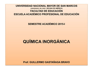 UNIVERSIDAD NACIONAL MAYOR DE SAN MARCOS
(UNIVERSIDAD DEL PERÚ - DECANA DE AMÉRICA)
FACULTAD DE EDUCACIÓN
ESCUELA ACADÉMICO PROFESIONAL DE EDUCACIÓN
SEMESTRE ACADÉMICO 2015-I
QUÍMICA INORGÁNICA
Prof. GUILLERMO GASTAÑAGA BRAVO
 