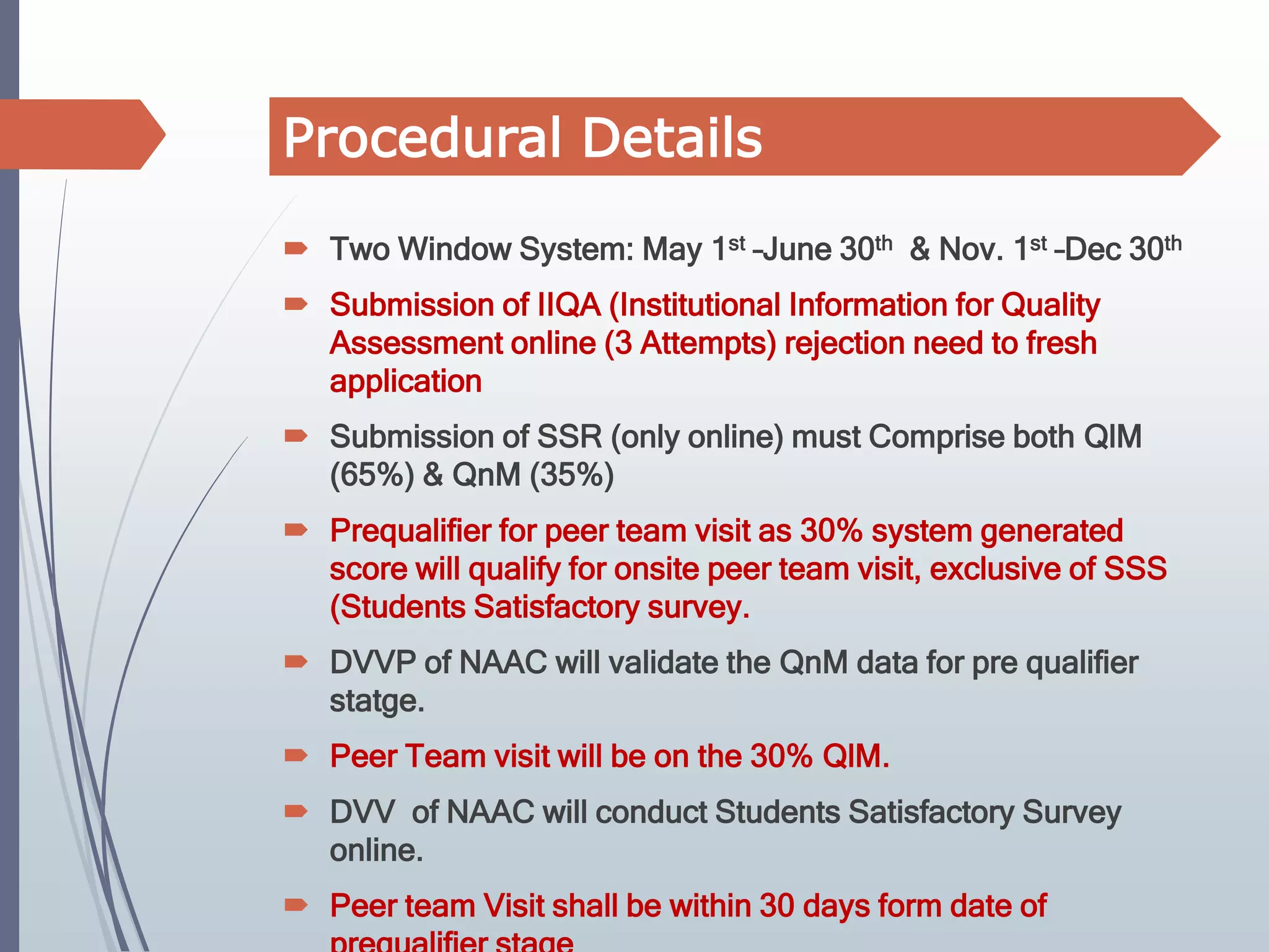  Two Window System: May 1st –June 30th & Nov. 1st –Dec 30th
 Submission of IIQA (Institutional Information for Quality
Assessment online (3 Attempts) rejection need to fresh
application
 Submission of SSR (only online) must Comprise both QlM
(65%) & QnM (35%)
 Prequalifier for peer team visit as 30% system generated
score will qualify for onsite peer team visit, exclusive of SSS
(Students Satisfactory survey.
 DVVP of NAAC will validate the QnM data for pre qualifier
statge.
 Peer Team visit will be on the 30% QlM.
 DVV of NAAC will conduct Students Satisfactory Survey
online.
 Peer team Visit shall be within 30 days form date of
Procedural Details
 