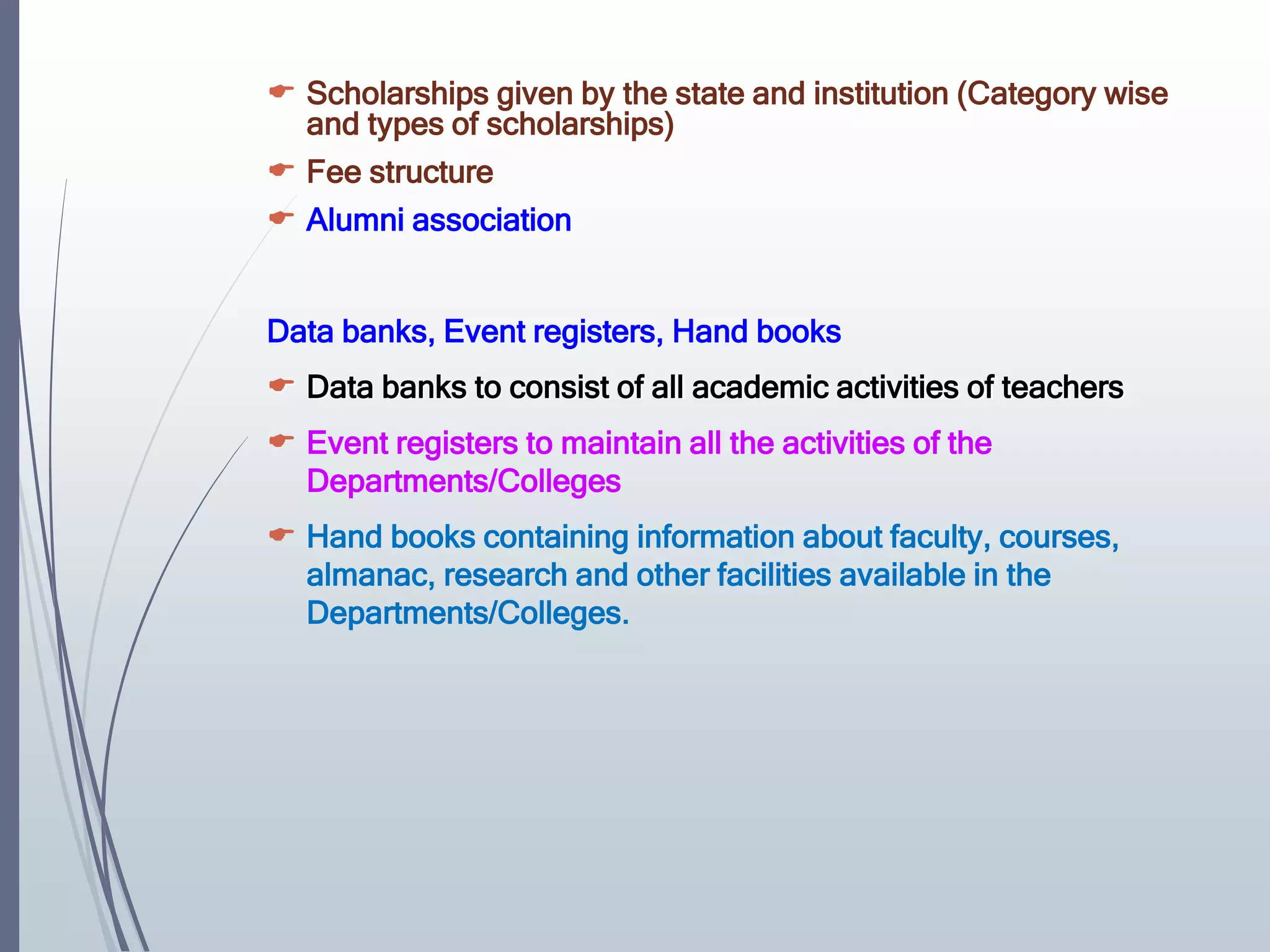  Scholarships given by the state and institution (Category wise
and types of scholarships)
 Fee structure
 Alumni association
Data banks, Event registers, Hand books
 Data banks to consist of all academic activities of teachers
 Event registers to maintain all the activities of the
Departments/Colleges
 Hand books containing information about faculty, courses,
almanac, research and other facilities available in the
Departments/Colleges.
 