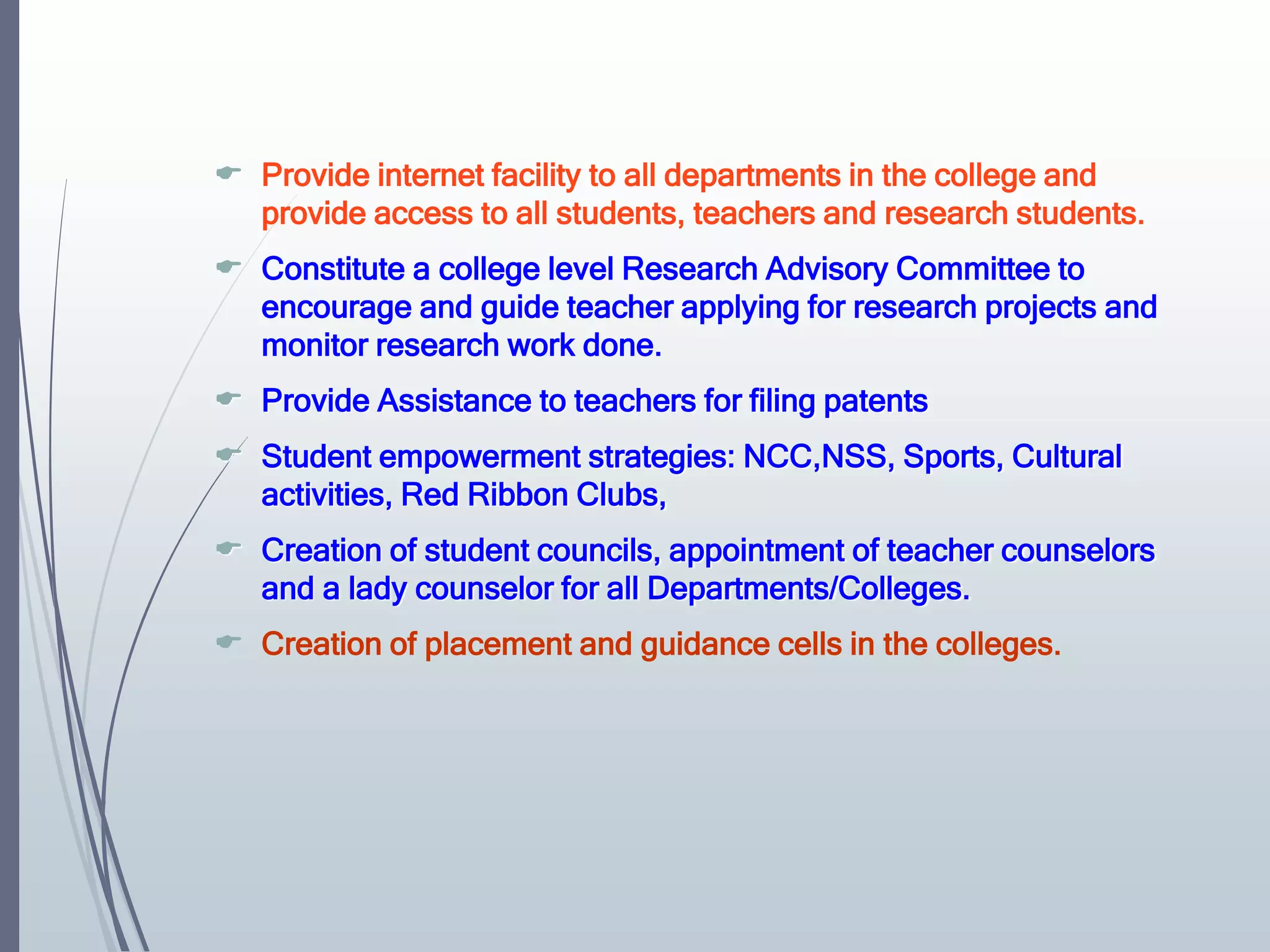  Provide internet facility to all departments in the college and
provide access to all students, teachers and research students.
 Constitute a college level Research Advisory Committee to
encourage and guide teacher applying for research projects and
monitor research work done.
 Provide Assistance to teachers for filing patents
 Student empowerment strategies: NCC,NSS, Sports, Cultural
activities, Red Ribbon Clubs,
 Creation of student councils, appointment of teacher counselors
and a lady counselor for all Departments/Colleges.
 Creation of placement and guidance cells in the colleges.
 