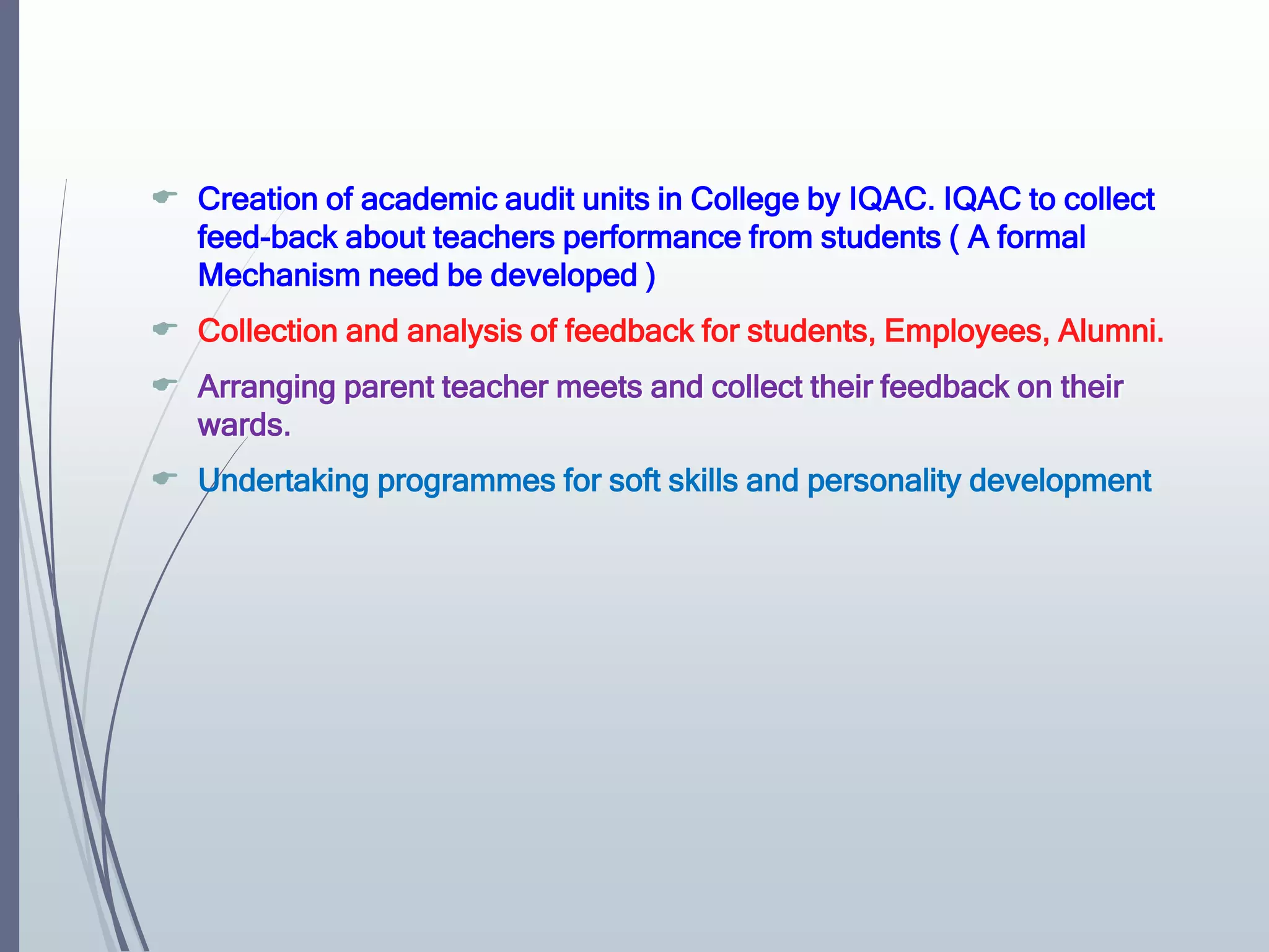  Creation of academic audit units in College by IQAC. IQAC to collect
feed-back about teachers performance from students ( A formal
Mechanism need be developed )
 Collection and analysis of feedback for students, Employees, Alumni.
 Arranging parent teacher meets and collect their feedback on their
wards.
 Undertaking programmes for soft skills and personality development
 