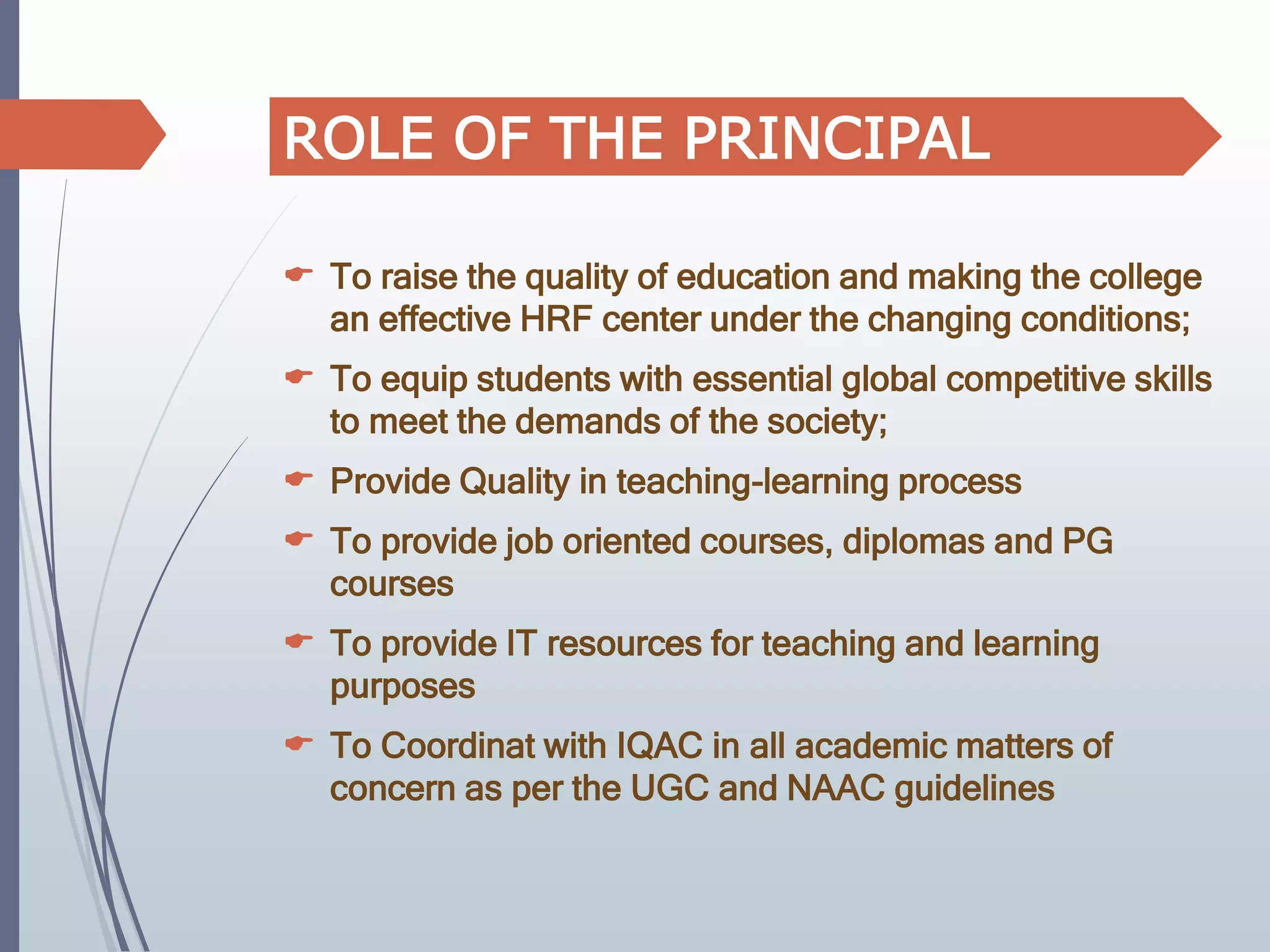  To raise the quality of education and making the college
an effective HRF center under the changing conditions;
 To equip students with essential global competitive skills
to meet the demands of the society;
 Provide Quality in teaching-learning process
 To provide job oriented courses, diplomas and PG
courses
 To provide IT resources for teaching and learning
purposes
 To Coordinat with IQAC in all academic matters of
concern as per the UGC and NAAC guidelines
ROLE OF THE PRINCIPAL
 