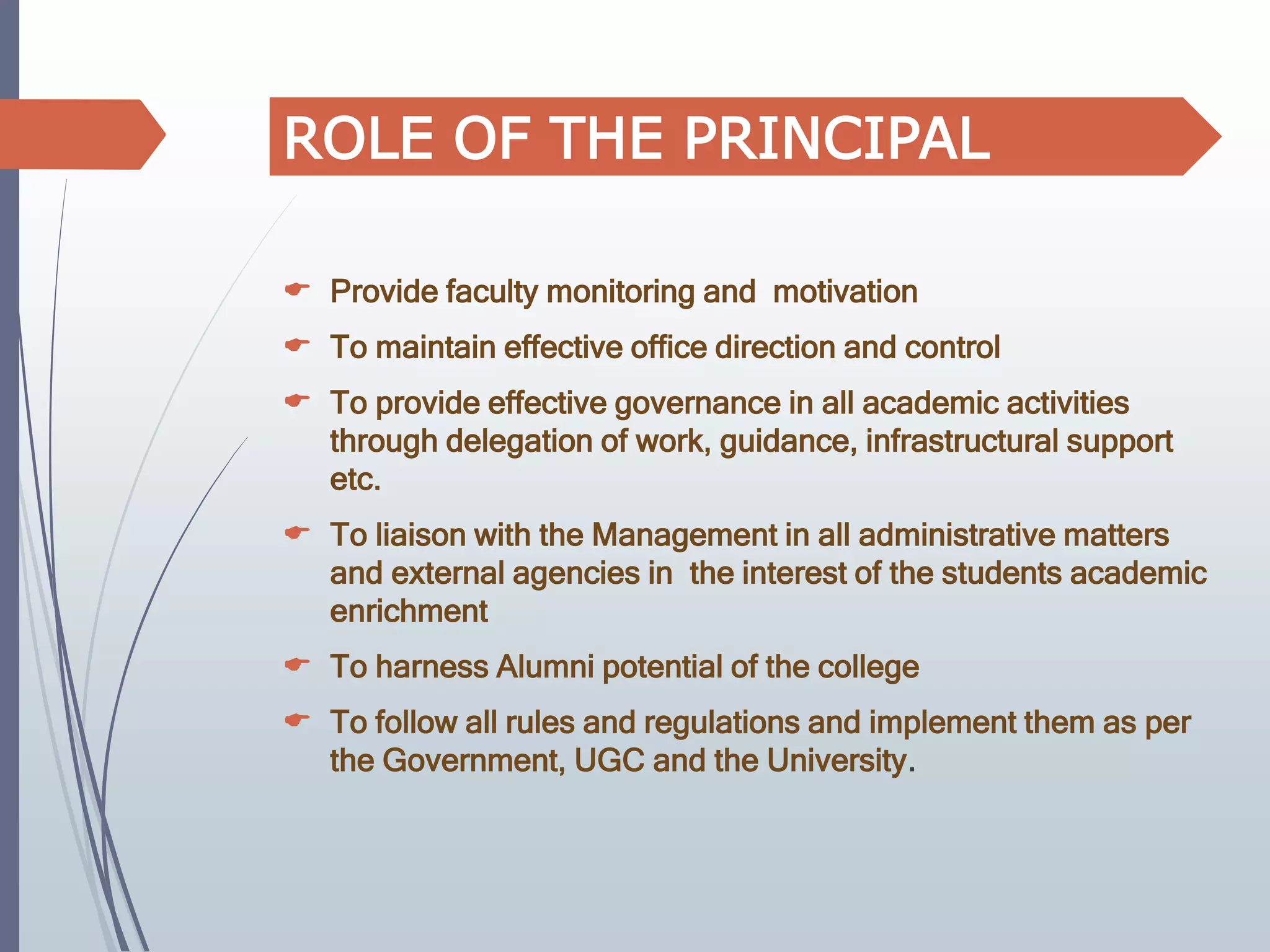  Provide faculty monitoring and motivation
 To maintain effective office direction and control
 To provide effective governance in all academic activities
through delegation of work, guidance, infrastructural support
etc.
 To liaison with the Management in all administrative matters
and external agencies in the interest of the students academic
enrichment
 To harness Alumni potential of the college
 To follow all rules and regulations and implement them as per
the Government, UGC and the University.
ROLE OF THE PRINCIPAL
 