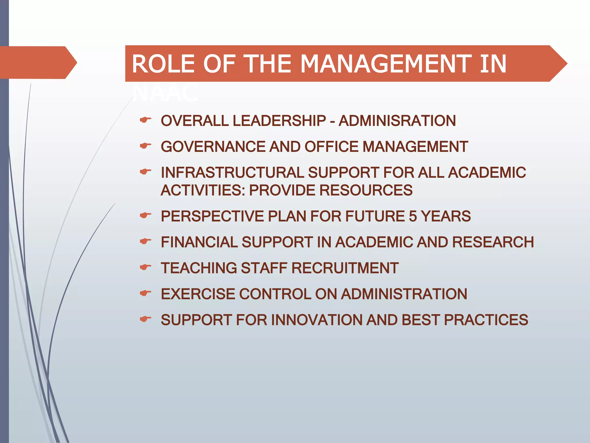  OVERALL LEADERSHIP - ADMINISRATION
 GOVERNANCE AND OFFICE MANAGEMENT
 INFRASTRUCTURAL SUPPORT FOR ALL ACADEMIC
ACTIVITIES: PROVIDE RESOURCES
 PERSPECTIVE PLAN FOR FUTURE 5 YEARS
 FINANCIAL SUPPORT IN ACADEMIC AND RESEARCH
 TEACHING STAFF RECRUITMENT
 EXERCISE CONTROL ON ADMINISTRATION
 SUPPORT FOR INNOVATION AND BEST PRACTICES
ROLE OF THE MANAGEMENT IN
NAAC
 