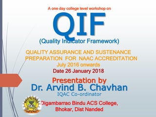 QIF
Dr. Arvind B. Chavhan
IQAC Co-ordinator
Digambarrao Bindu ACS College,
Bhokar, Dist Nanded
Presentation by
A one day college level workshop on
(Quality Indicator Framework)
QUALITY ASSURANCE AND SUSTENANCE
PREPARATION FOR NAAC ACCREDITATION
July 2016 onwards
Date 26 January 2018
 