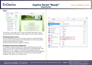 Quick Installation Guide
EnGenius Europe | Veldzigt 28, 3454 PW De Meern,
Netherlands | 0900-WIFIABC | www.wifiabc.com
Disclaimer: Information may be subject to changes without prior notification. Follow us
https://www.linkedin.com/company/engeniuseurope
https://plus.google.com/+EngeniusEuropeBVDeMeern
https://www.youtube.com/user/engeniuseuropebv
https://twitter.com/engeniuseu
STEP 4
Your device is now ready to use. Connect to the SSID “My Hotspot” and a
simple authentication will appear as below before internet access is allowed.
Changing of guest access
For any changes of access such as vouchers, email, sms, social media login
by guest, you can login at http://www.hotspotsystem.com with your operator
name and select the desired packages.
Kindly note paid subscription applies accordingly.
Changing of hardware configuration
To change the broadcast SSIDs and/or assign preferred passwords to the
device, you can type in the IP-address of the device at the address field in the
web browser if your computer is connected to the Local Area Network.
Otherwise, you can wirelessly connect to the default SSID “My Private-XXXXXX”
using the serial number of the device as the password and then typing the
IP-address of the device in your web browser.
Captive Portal “Ready”
Hotspotsystem
 